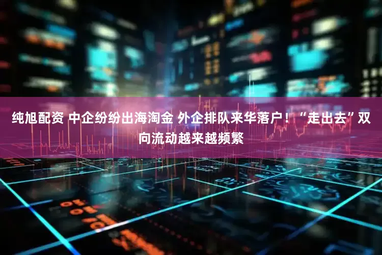 纯旭配资 中企纷纷出海淘金 外企排队来华落户！“走出去”双向流动越来越频繁