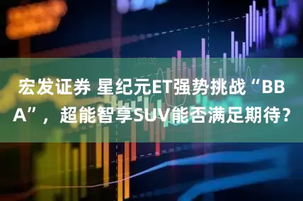 宏发证券 星纪元ET强势挑战“BBA”，超能智享SUV能否满足期待？