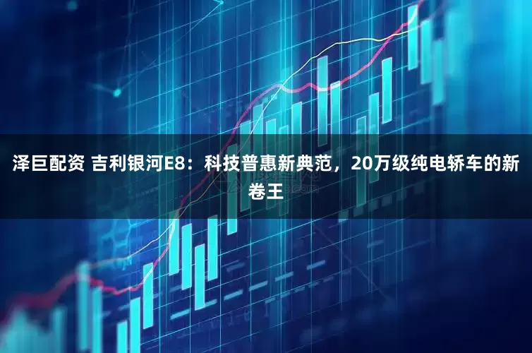 泽巨配资 吉利银河E8：科技普惠新典范，20万级纯电轿车的新卷王