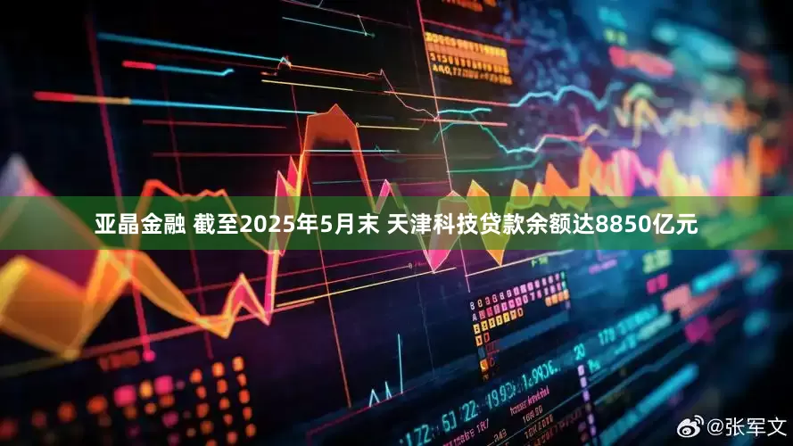 亚晶金融 截至2025年5月末 天津科技贷款余额达8850亿元