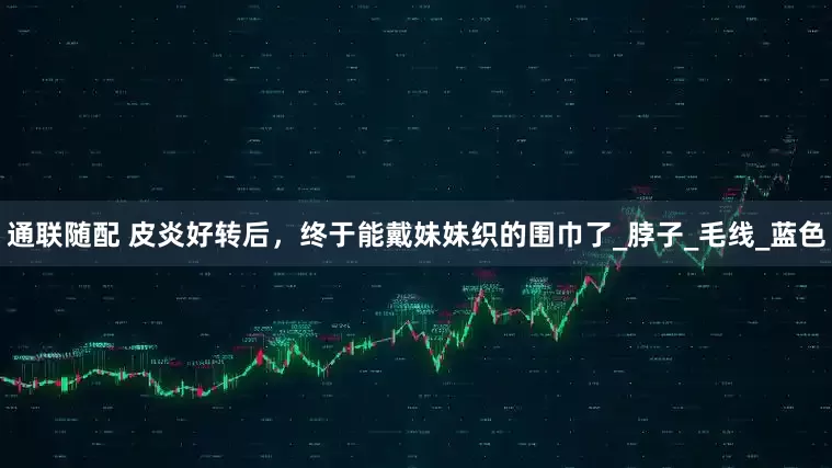 通联随配 皮炎好转后，终于能戴妹妹织的围巾了_脖子_毛线_蓝色
