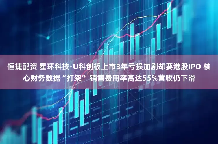 恒捷配资 星环科技-U科创板上市3年亏损加剧却要港股IPO 核心财务数据“打架” 销售费用率高达55%营收仍下滑