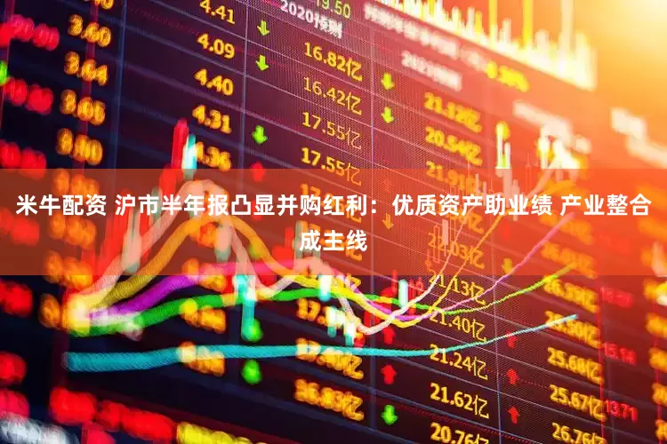 米牛配资 沪市半年报凸显并购红利：优质资产助业绩 产业整合成主线