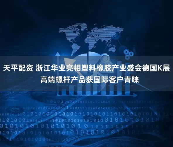 天平配资 浙江华业亮相塑料橡胶产业盛会德国K展   高端螺杆产品获国际客户青睐