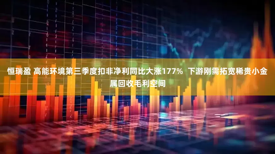 恒瑞盈 高能环境第三季度扣非净利同比大涨177%  下游刚需拓宽稀贵小金属回收毛利空间