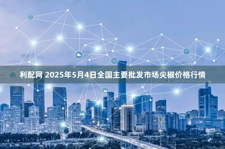 利配网 2025年5月4日全国主要批发市场尖椒价格行情