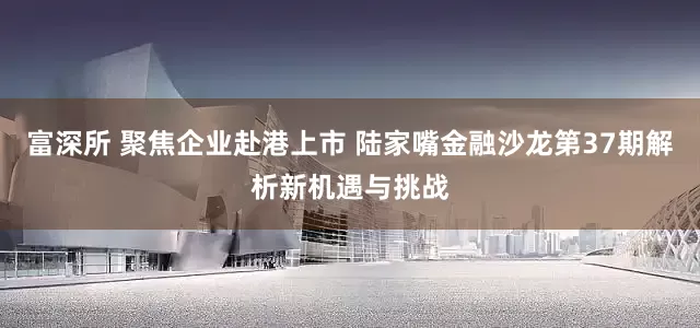 富深所 聚焦企业赴港上市 陆家嘴金融沙龙第37期解析新机遇与挑战