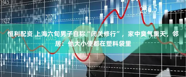 恒利配资 上海六旬男子自称“闭关修行”，家中臭气熏天，邻居：他大小便都在塑料袋里