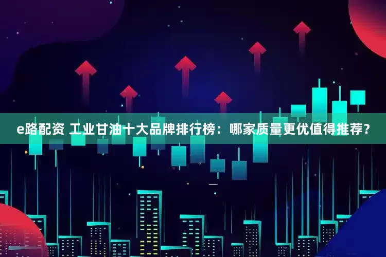 e路配资 工业甘油十大品牌排行榜：哪家质量更优值得推荐？