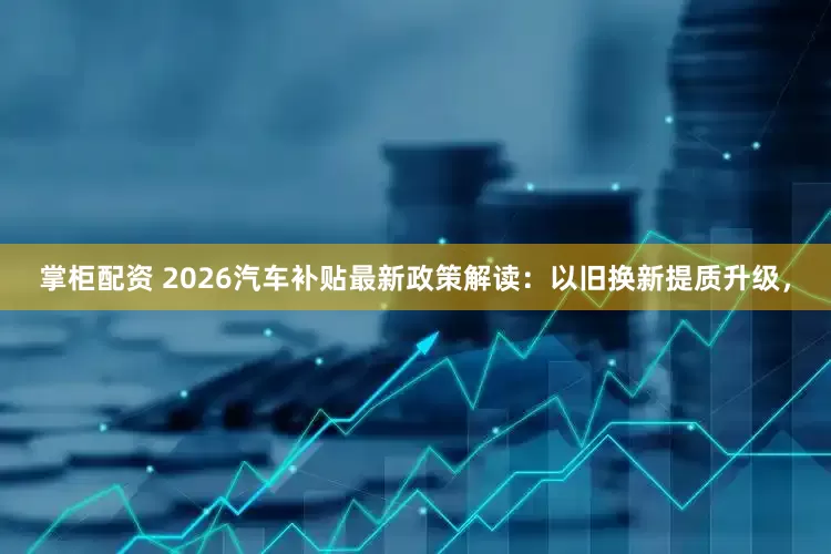 掌柜配资 2026汽车补贴最新政策解读：以旧换新提质升级，